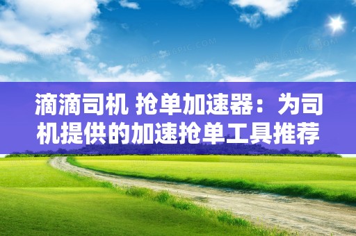 滴滴司机 抢单加速器：为司机提供的加速抢单工具推荐