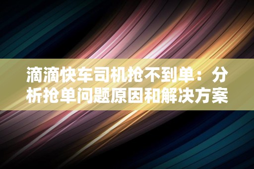 滴滴快车司机抢不到单：分析抢单问题原因和解决方案