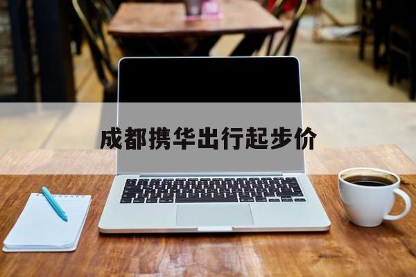 成都携华出行起步价,携华出行为什么这么便宜