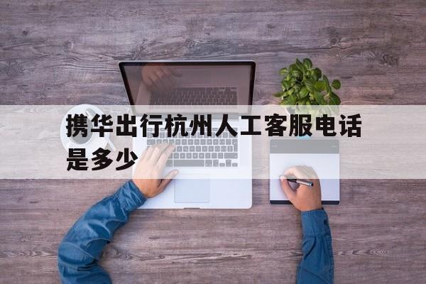 携华出行杭州人工客服电话是多少,携华出行客户电话
