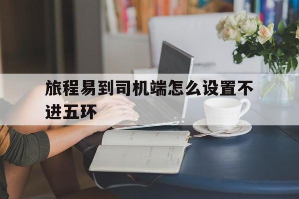 旅程易到司机端怎么设置不进五环,旅程司机怎么提现