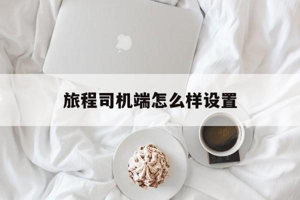 旅程司机端怎么样设置,旅程司机端注册流程