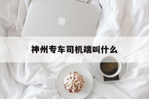 神州专车司机端叫什么,神州专车司机怎么样这个工作