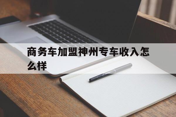 商务车加盟神州专车收入怎么样,神州商务专车好跑吗