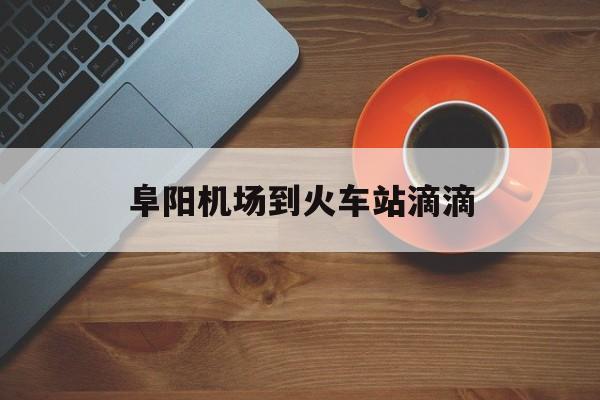 阜阳机场到火车站滴滴,阜阳滴滴快车怎么加入
