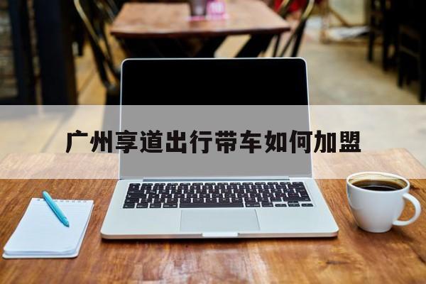 广州享道出行带车如何加盟,广州享道出行好不好做