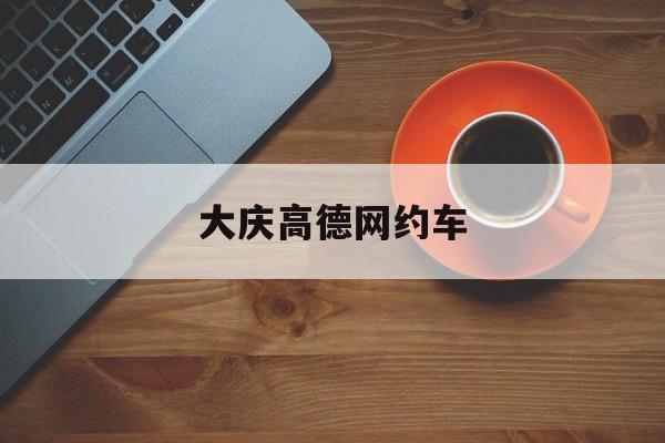 大庆高德网约车,大庆高德网约车公司地址电话