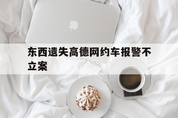东西遗失高德网约车报警不立案,网约车丢东西司机不归还