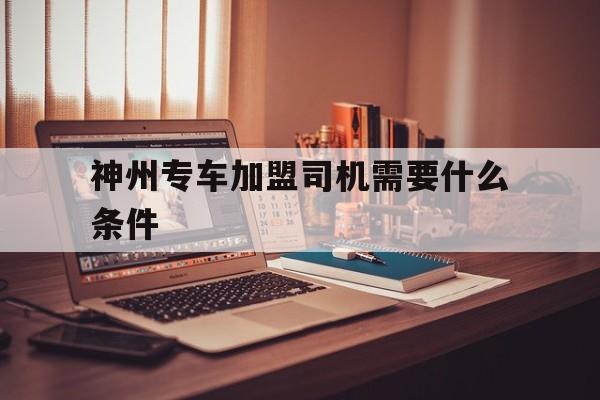 神州专车加盟司机需要什么条件,神州专车司机加盟流程