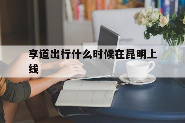 享道出行什么时候在昆明上线,享道出行好吗