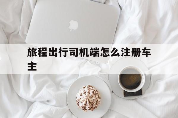 旅程出行司机端怎么注册车主,旅程司机怎么提现