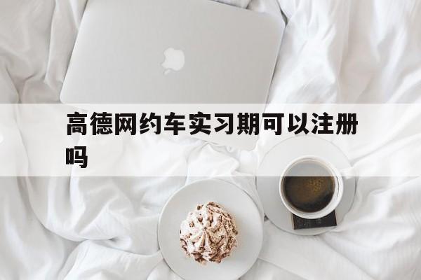 高德网约车实习期可以注册吗,高德网约车可以兼职吗