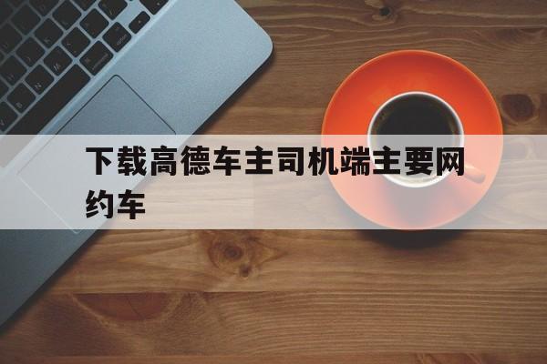 下载高德车主司机端主要网约车,高德网约车车主app叫什么