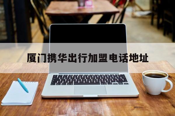 厦门携华出行加盟电话地址,厦门携华出行加盟电话地址在哪里