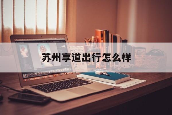 苏州享道出行怎么样,苏州享道出行怎么样一天能挣多少钱