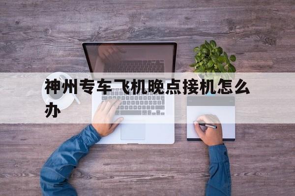 神州专车飞机晚点接机怎么办,神州专车接送机规则
