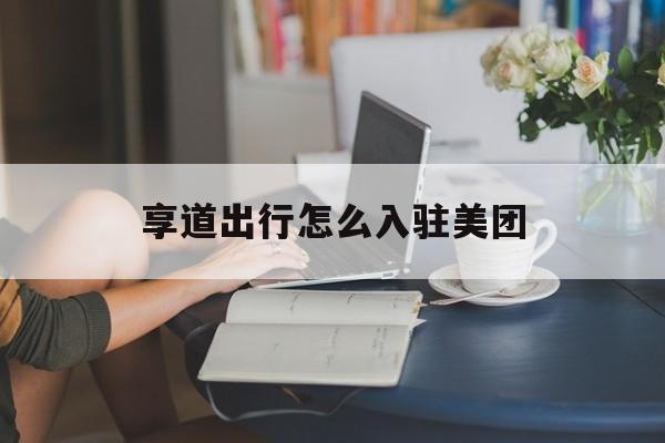 享道出行怎么入驻美团,享道出行怎么加盟需要什么条件