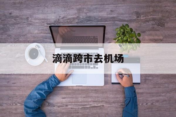 滴滴跨市去机场,滴滴去机场是否要付往返过路费