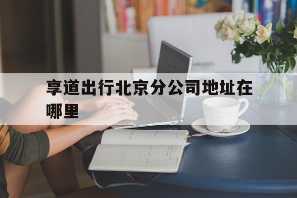 享道出行北京分公司地址在哪里,享道出行工作怎么样