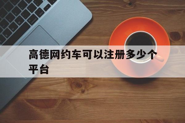 高德网约车可以注册多少个平台,高德网约车平台怎么注册?