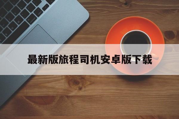 最新版旅程司机安卓版下载,旅程司机是哪个公司的