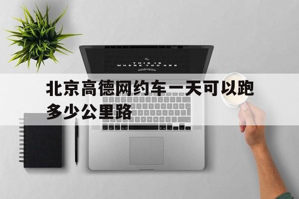 北京高德网约车一天可以跑多少公里路,北京高德网约车一天可以跑多少公里路程