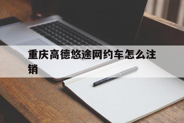 重庆高德悠途网约车怎么注销,高德网约车保底是真的吗