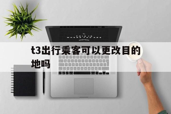 t3出行乘客可以更改目的地吗,t3出行打车软件更改地址