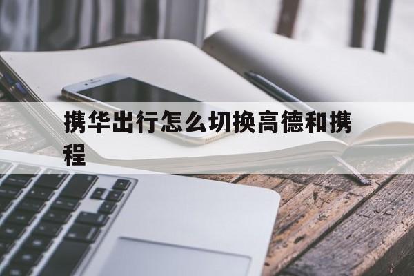 携华出行怎么切换高德和携程,携华出行乘客端