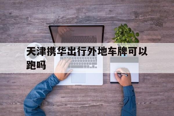 天津携华出行外地车牌可以跑吗,外地车牌换天津车牌流程
