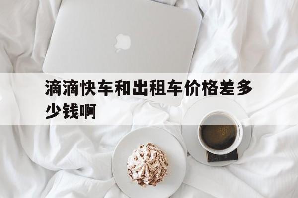 滴滴快车和出租车价格差多少钱啊,滴滴快车和出租车的收费有什么区别