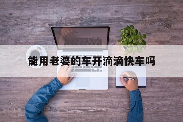能用老婆的车开滴滴快车吗,能用老婆的车开滴滴快车吗安全吗