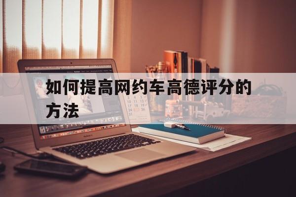 如何提高网约车高德评分的方法,高德平台网约车专车如何升级