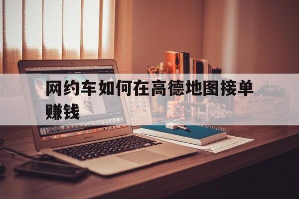 网约车如何在高德地图接单赚钱,网约车怎么在高德平台上接单子