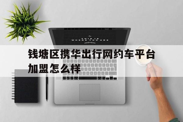 钱塘区携华出行网约车平台加盟怎么样,携华出行带车加盟