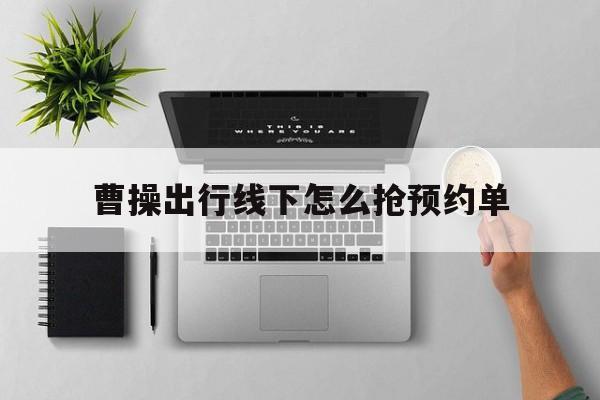 曹操出行线下怎么抢预约单,曹操出行抢单软件怎么用
