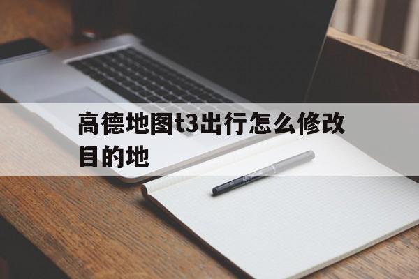 高德地图t3出行怎么修改目的地,t3可以改地址吗