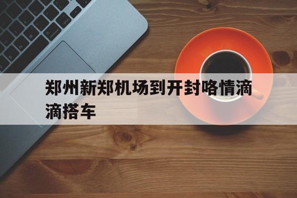 郑州新郑机场到开封咯情滴滴搭车,新郑机场到开封怎么坐车