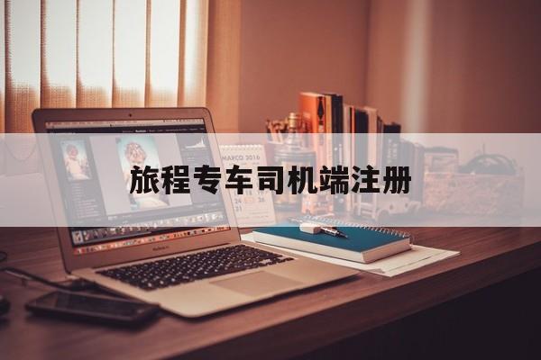 旅程专车司机端注册,旅程专车属于哪个平台