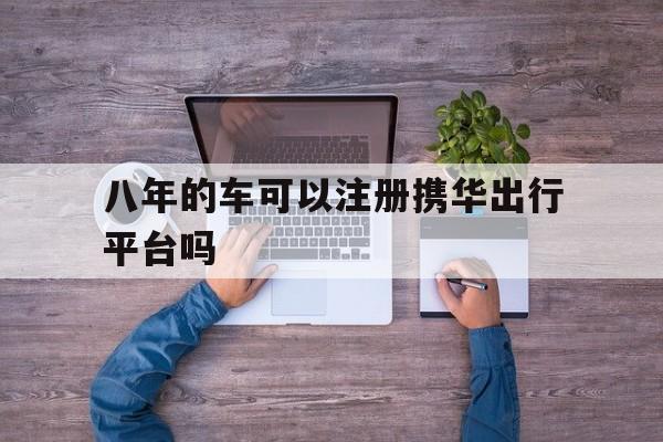 八年的车可以注册携华出行平台吗,携华出行带车加盟