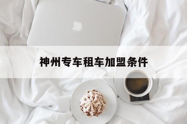 神州专车租车加盟条件,神州专车租车合适吗