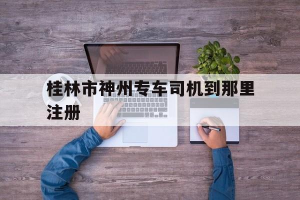 桂林市神州专车司机到那里注册的简单介绍
