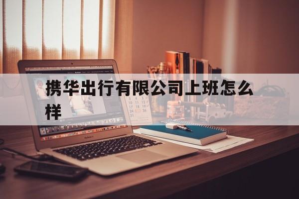 携华出行有限公司上班怎么样,携华出行有限公司上班怎么样啊