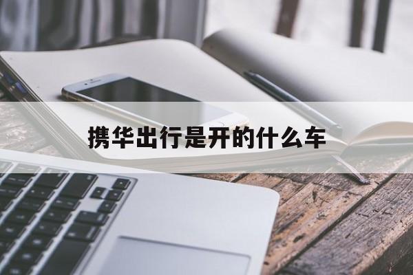 携华出行是开的什么车,携华出行是什么车型