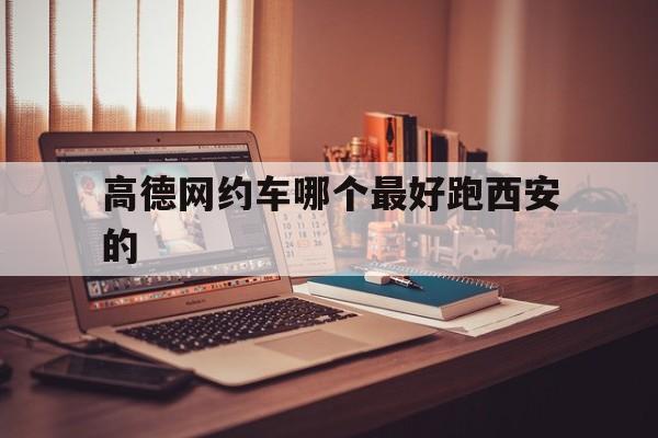 高德网约车哪个最好跑西安的,高德地图里面网约车哪家好