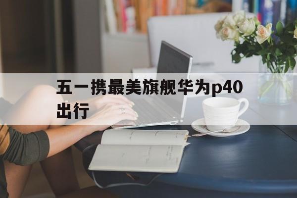五一携最美旗舰华为p40出行,华为p40亲测