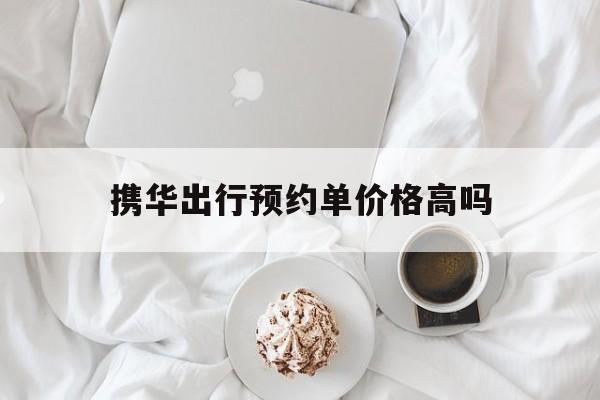 携华出行预约单价格高吗,携华出行价格怎么收费
