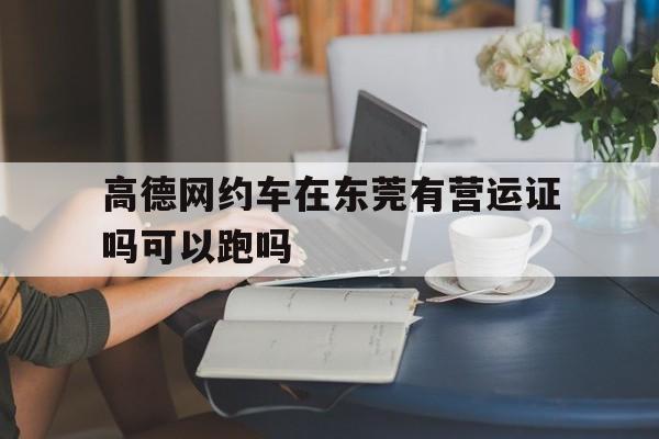 高德网约车在东莞有营运证吗可以跑吗,高德网约车在东莞有营运证吗可以跑吗现在