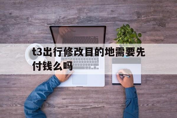 t3出行修改目的地需要先付钱么吗,t3打车怎么修改目的地