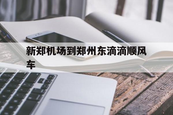 新郑机场到郑州东滴滴顺风车,新郑机场打车到郑州东站需要多长时间